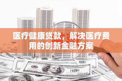 镇安医疗健康贷款，解决医疗费用的创新金融方案